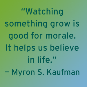 "Watching something grow is good for morale. It helps us believe in life." - Myron S. Kaufman